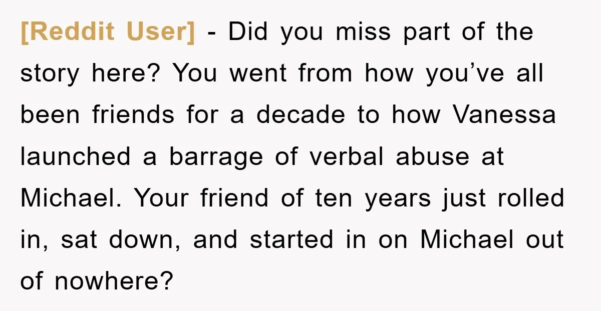[Reddit User] − Did you miss part of the story here? You went from how you’ve all been friends for a decade to how Vanessa launched a barrage of verbal...
