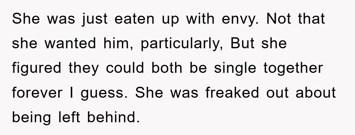 She was just eaten up with envy. Not that she wanted him, particularly, But she figured they could both be single together forever I guess. She was freaked out about...