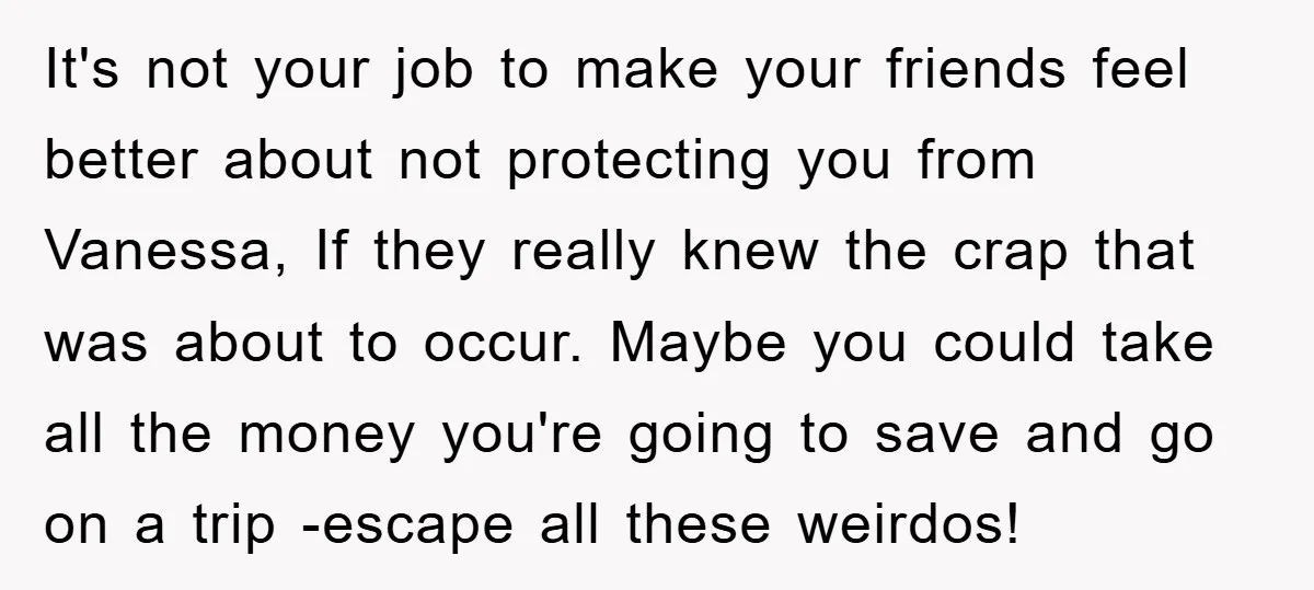It's not your job to make your friends feel better about not protecting you from Vanessa, If they really knew the crap that was about to occur. Maybe you could...