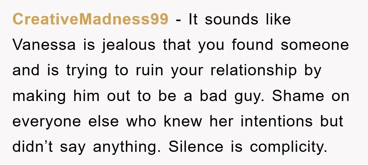 CreativeMadness99 − It sounds like Vanessa is jealous that you found someone and is trying to ruin your relationship by making him out to be a bad guy. Shame on...