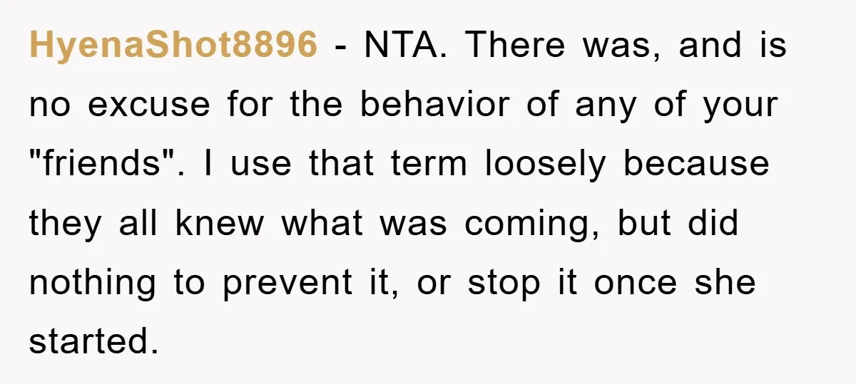HyenaShot8896 − NTA. There was, and is no excuse for the behavior of any of your "friends". I use that term loosely because they all knew what was coming, but...
