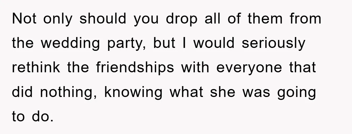 Not only should you drop all of them from the wedding party, but I would seriously rethink the friendships with everyone that did nothing, knowing what she was going to...