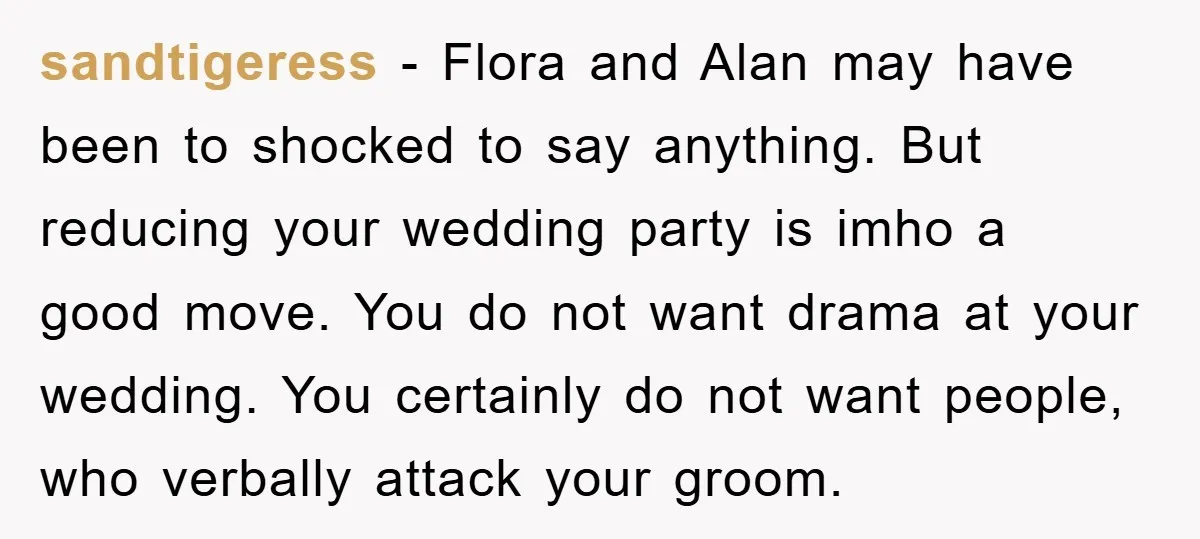sandtigeress − Flora and Alan may have been to shocked to say anything. But reducing your wedding party is imho a good move. You do not want drama at your...