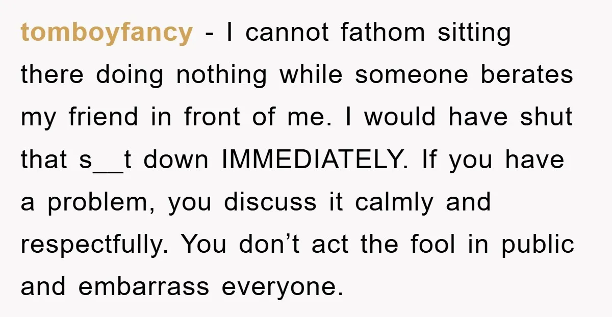 tomboyfancy − I cannot fathom sitting there doing nothing while someone berates my friend in front of me. I would have shut that s__t down IMMEDIATELY. If you have a...