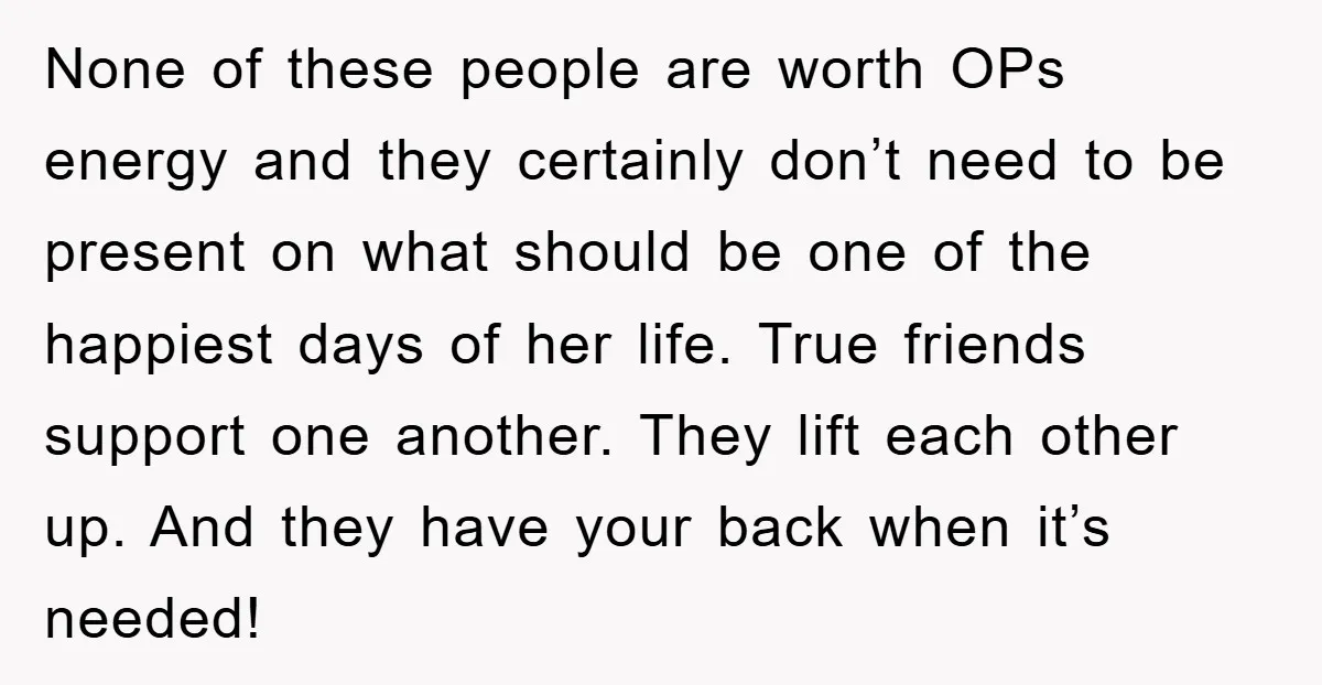 None of these people are worth OPs energy and they certainly don’t need to be present on what should be one of the happiest days of her life. True friends...