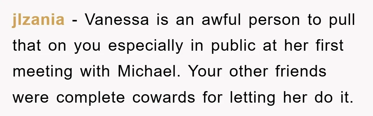 jlzania − Vanessa is an awful person to pull that on you especially in public at her first meeting with Michael. Your other friends were complete cowards for letting her...