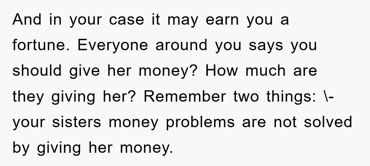 And in your case it may earn you a fortune. Everyone around you says you should give her money? How much are they giving her? Remember two things: \- your...