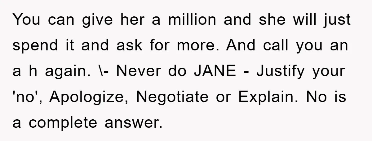You can give her a million and she will just spend it and ask for more. And call you an a h again. \- Never do JANE - Justify your...