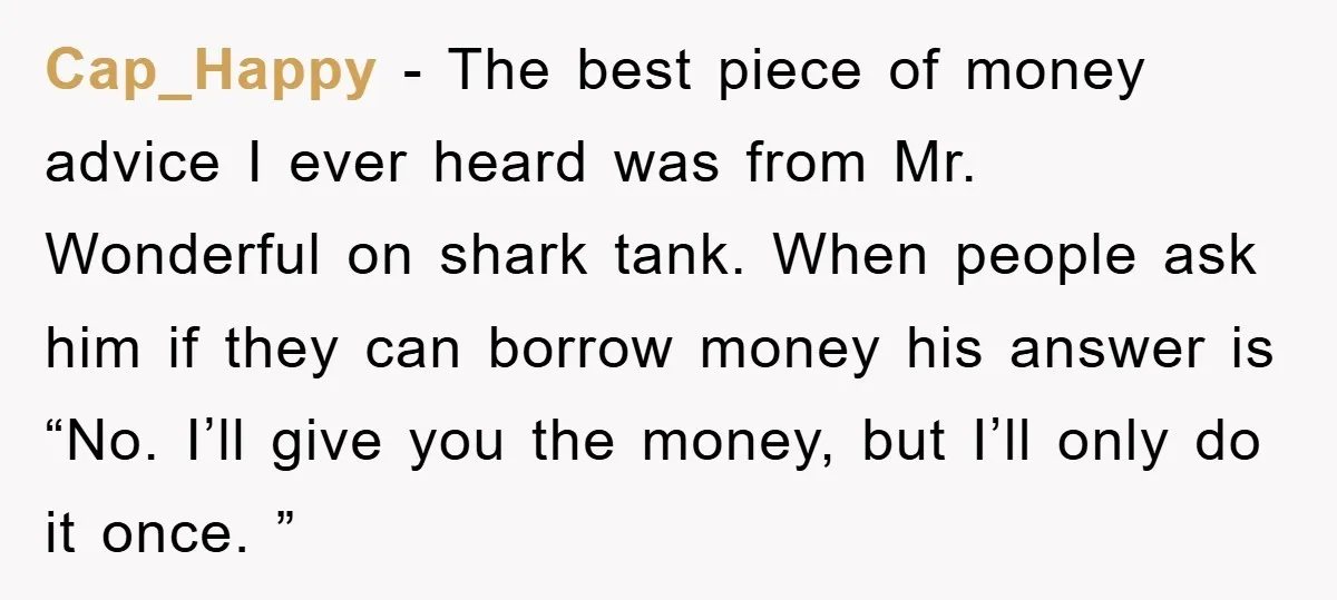 Cap_Happy − The best piece of money advice I ever heard was from Mr. Wonderful on shark tank. When people ask him if they can borrow money his answer is...