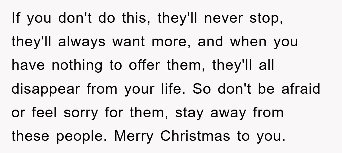 If you don't do this, they'll never stop, they'll always want more, and when you have nothing to offer them, they'll all disappear from your life. So don't be afraid...