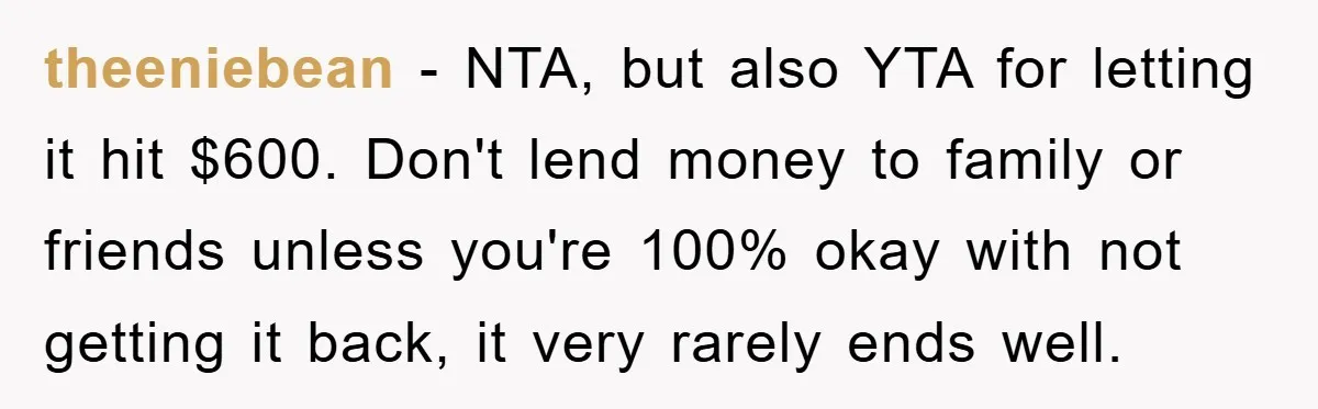 theeniebean − NTA, but also YTA for letting it hit $600. Don't lend money to family or friends unless you're 100% okay with not getting it back, it very rarely...