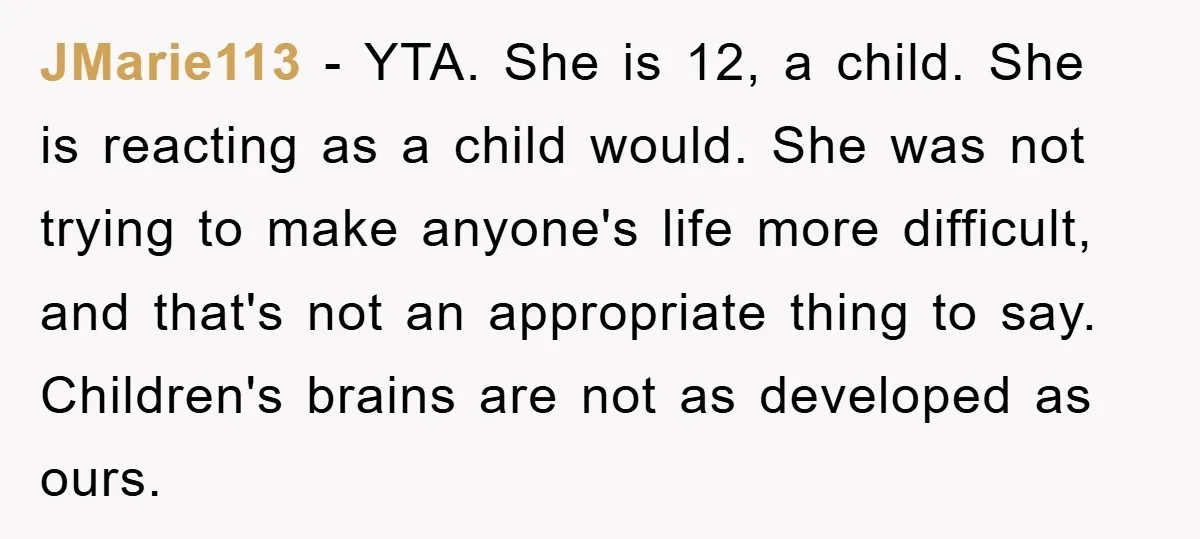 JMarie113 − YTA. She is 12, a child. She is reacting as a child would. She was not trying to make anyone's life more difficult, and that's not an appropriate...