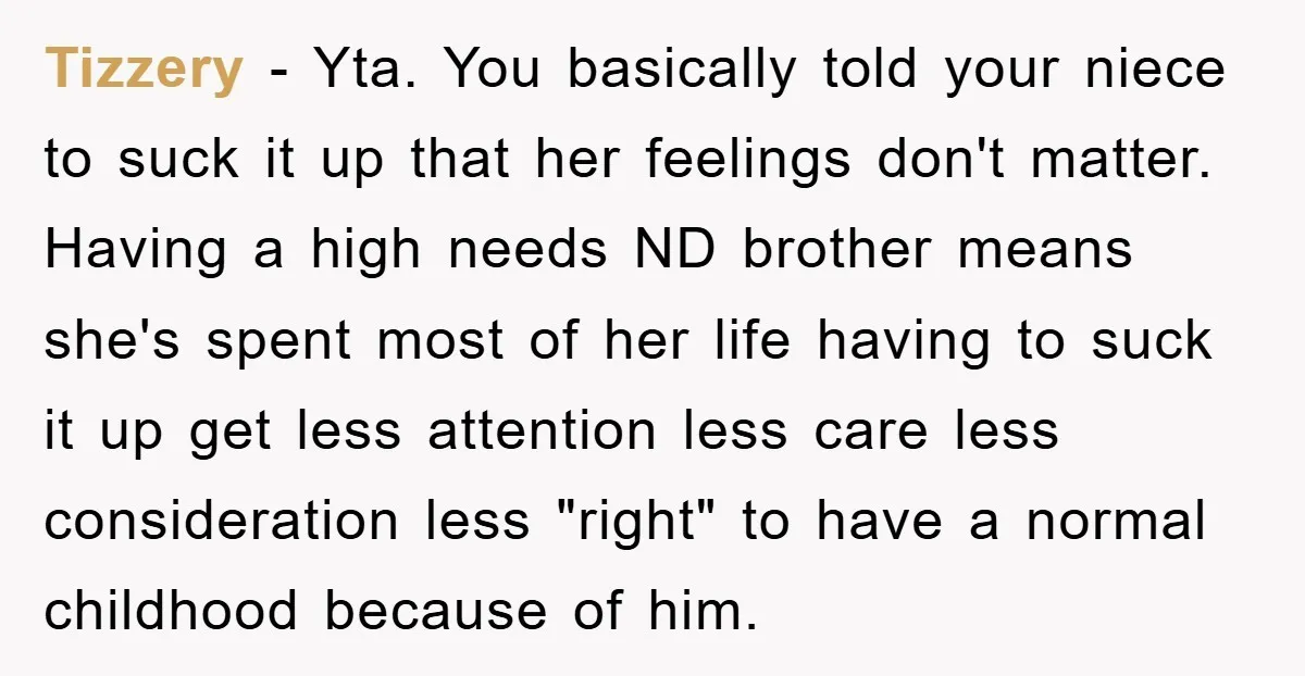 Tizzery − Yta. You basically told your niece to suck it up that her feelings don't matter. Having a high needs ND brother means she's spent most of her life...