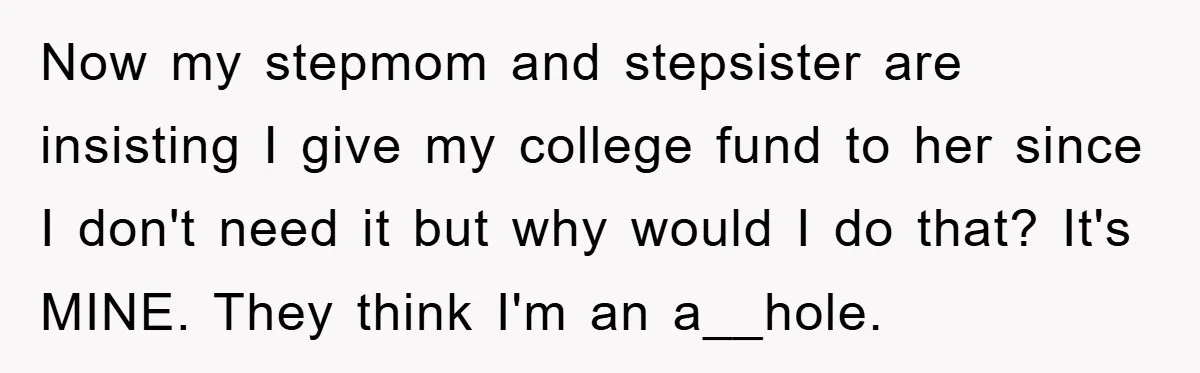 Now my stepmom and stepsister are insisting I give my college fund to her since I don't need it but why would I do that? It's MINE. They think I'm...