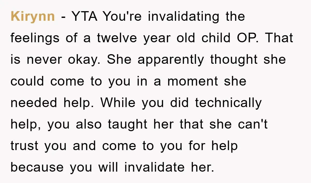 Kirynn − YTA You're invalidating the feelings of a twelve year old child OP. That is never okay. She apparently thought she could come to you in a moment she...