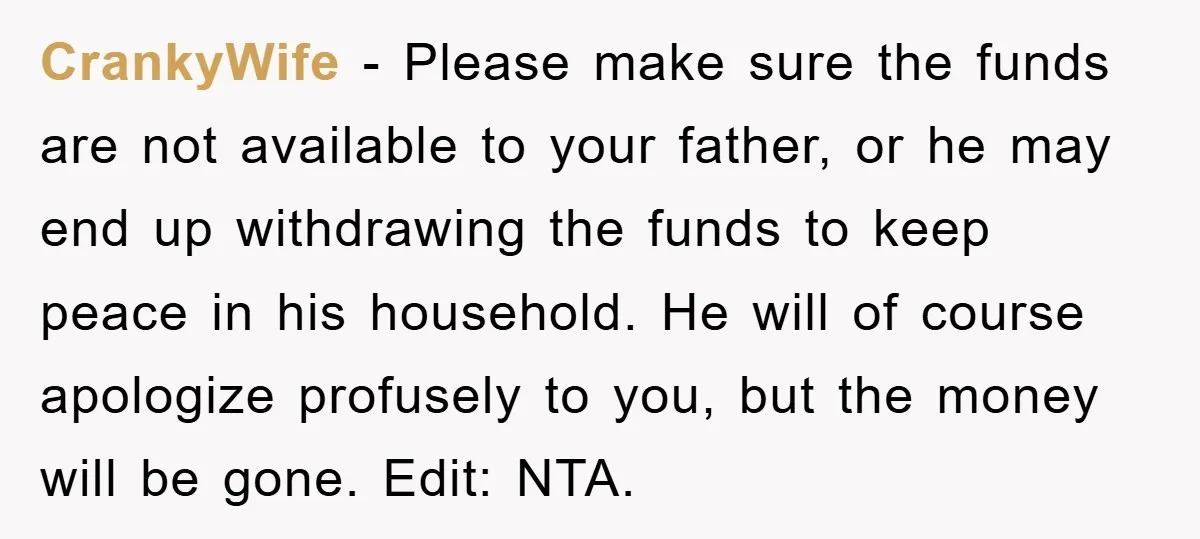 CrankyWife − Please make sure the funds are not available to your father, or he may end up withdrawing the funds to keep peace in his household. He will of...