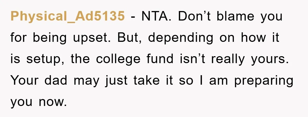 Physical_Ad5135 − NTA. Don’t blame you for being upset. But, depending on how it is setup, the college fund isn’t really yours. Your dad may just take it so I...