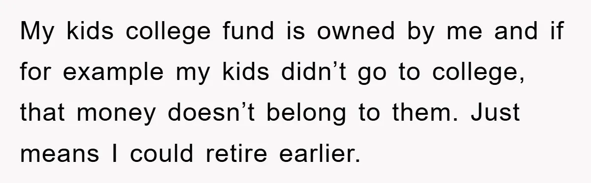 My kids college fund is owned by me and if for example my kids didn’t go to college, that money doesn’t belong to them. Just means I could retire earlier.