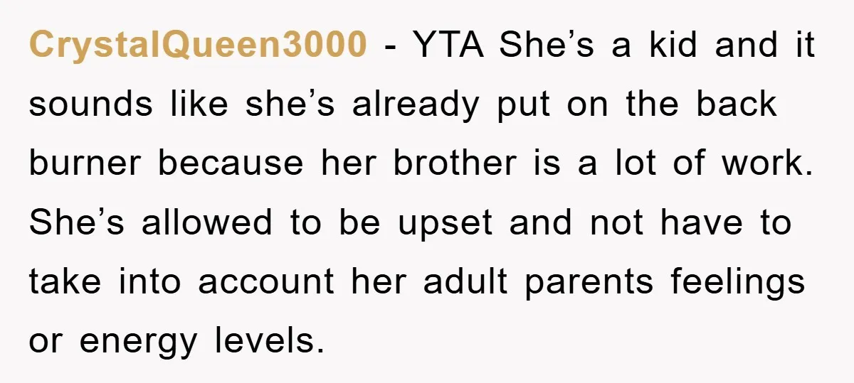 CrystalQueen3000 − YTA She’s a kid and it sounds like she’s already put on the back burner because her brother is a lot of work. She’s allowed to be upset...