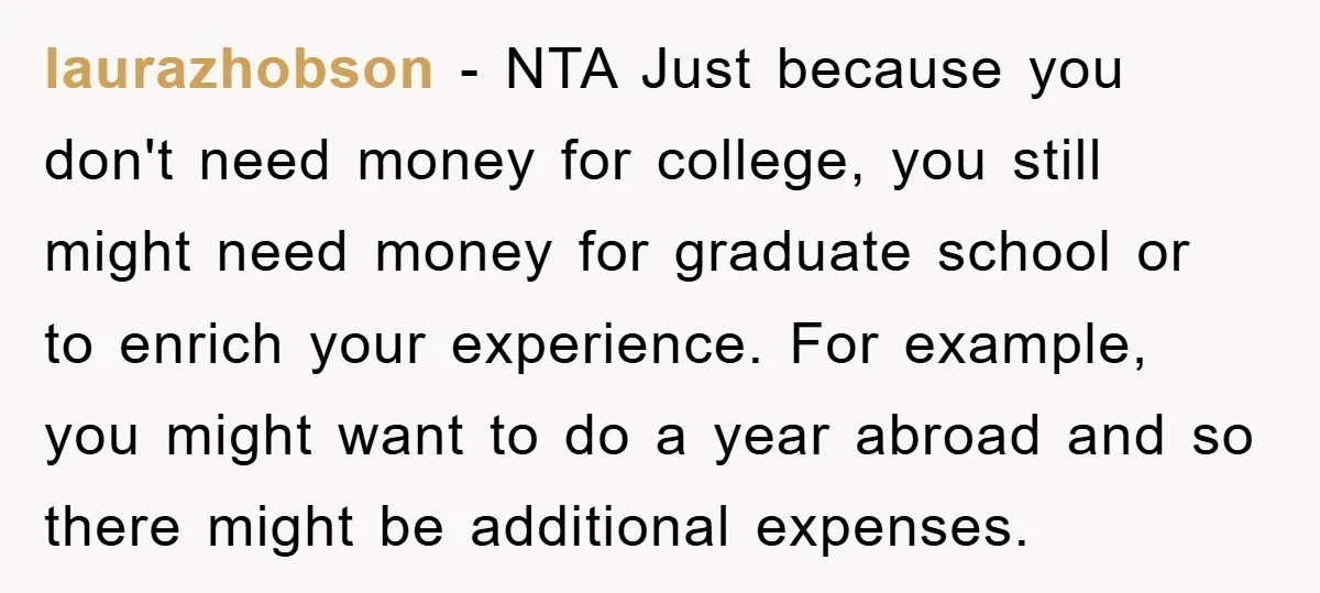 laurazhobson − NTA Just because you don't need money for college, you still might need money for graduate school or to enrich your experience. For example, you might want to...