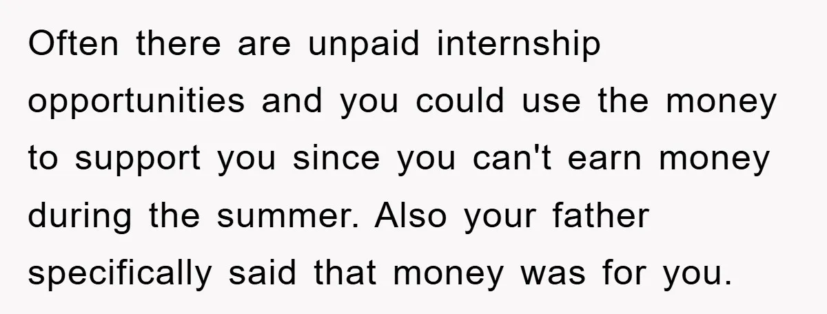 Often there are unpaid internship opportunities and you could use the money to support you since you can't earn money during the summer. Also your father specifically said that money...