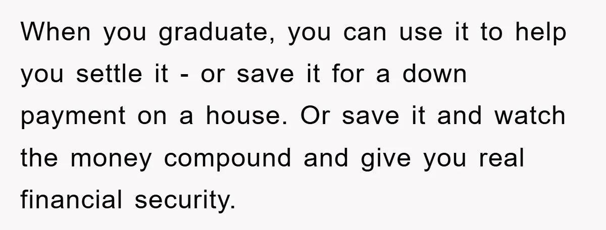 When you graduate, you can use it to help you settle it - or save it for a down payment on a house. Or save it and watch the money...