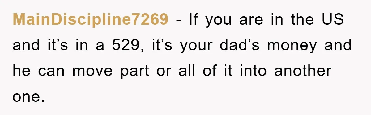 MainDiscipline7269 − If you are in the US and it’s in a 529, it’s your dad’s money and he can move part or all of it into another one.