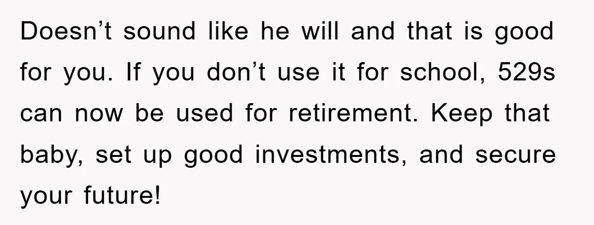 Doesn’t sound like he will and that is good for you. If you don’t use it for school, 529s can now be used for retirement. Keep that baby, set up...