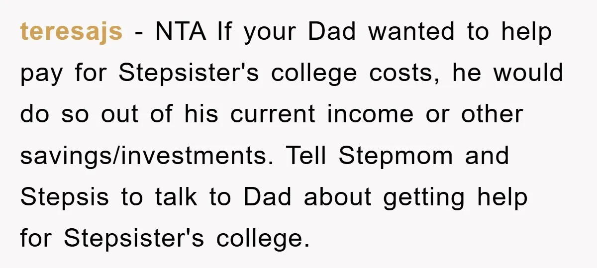 teresajs − NTA If your Dad wanted to help pay for Stepsister's college costs, he would do so out of his current income or other savings/investments. Tell Stepmom and Stepsis...