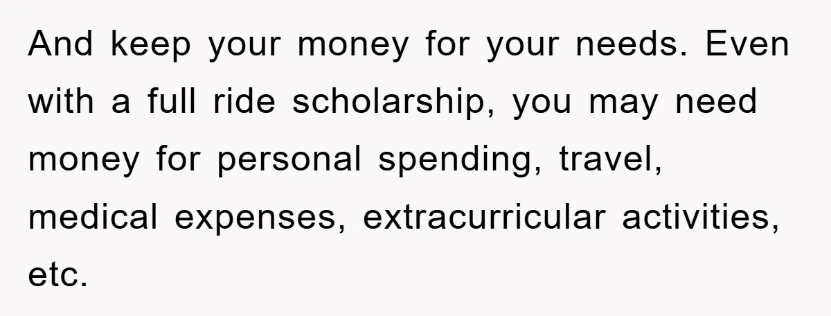 And keep your money for your needs. Even with a full ride scholarship, you may need money for personal spending, travel, medical expenses, extracurricular activities, etc.