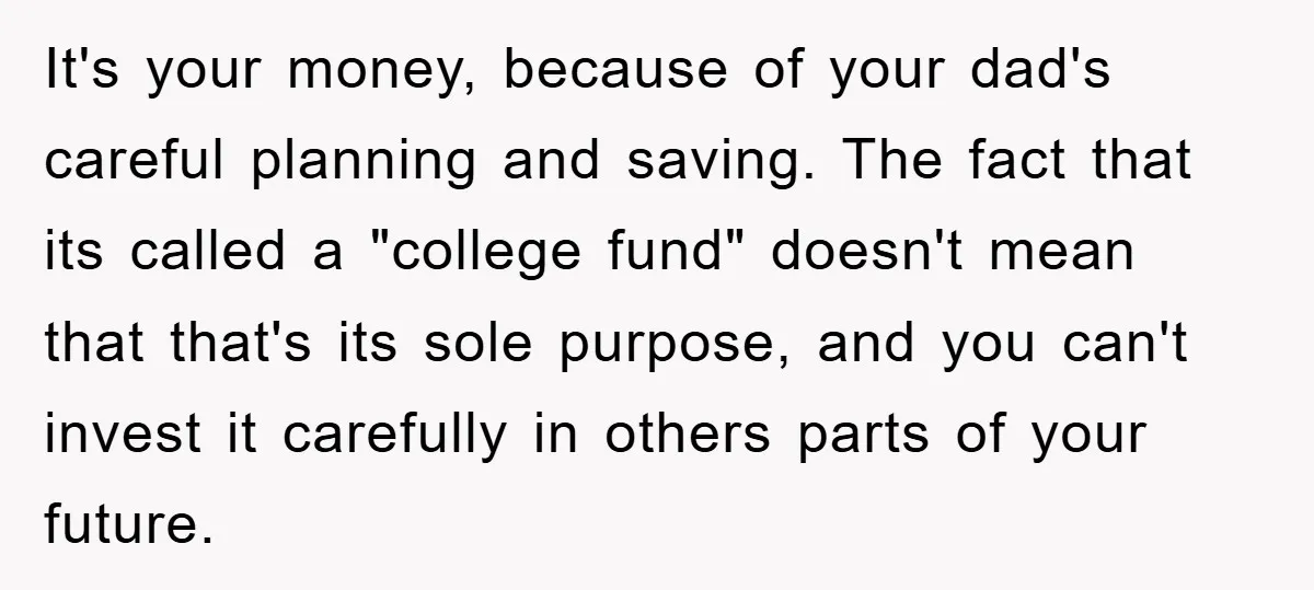 It's your money, because of your dad's careful planning and saving. The fact that its called a "college fund" doesn't mean that that's its sole purpose, and you can't invest...