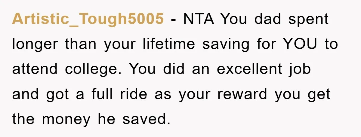 Artistic_Tough5005 − NTA You dad spent longer than your lifetime saving for YOU to attend college. You did an excellent job and got a full ride as your reward you...