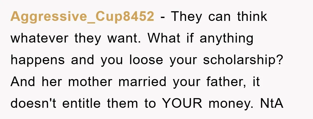 Aggressive_Cup8452 − They can think whatever they want. What if anything happens and you loose your scholarship? And her mother married your father, it doesn't entitle them to YOUR money....