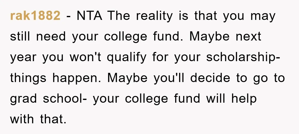 rak1882 − NTA The reality is that you may still need your college fund. Maybe next year you won't qualify for your scholarship- things happen. Maybe you'll decide to go...