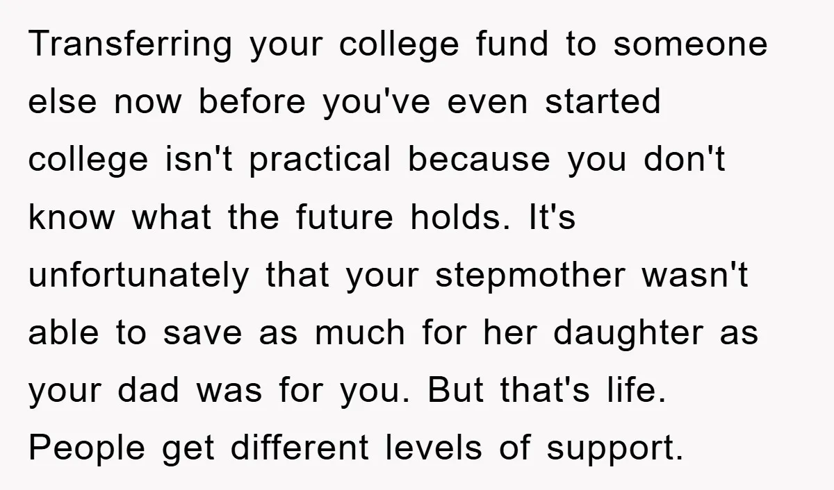 Transferring your college fund to someone else now before you've even started college isn't practical because you don't know what the future holds. It's unfortunately that your stepmother wasn't able...