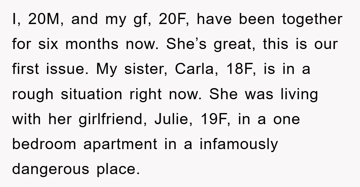 I, 20M, and my gf, 20F, have been together for six months now. She’s great, this is our first issue. My sister, Carla, 18F, is in a rough situation right...