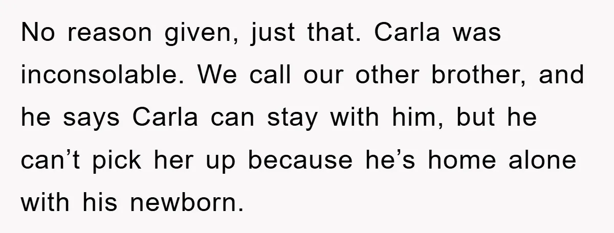 No reason given, just that. Carla was inconsolable. We call our other brother, and he says Carla can stay with him, but he can’t pick her up because he’s home...