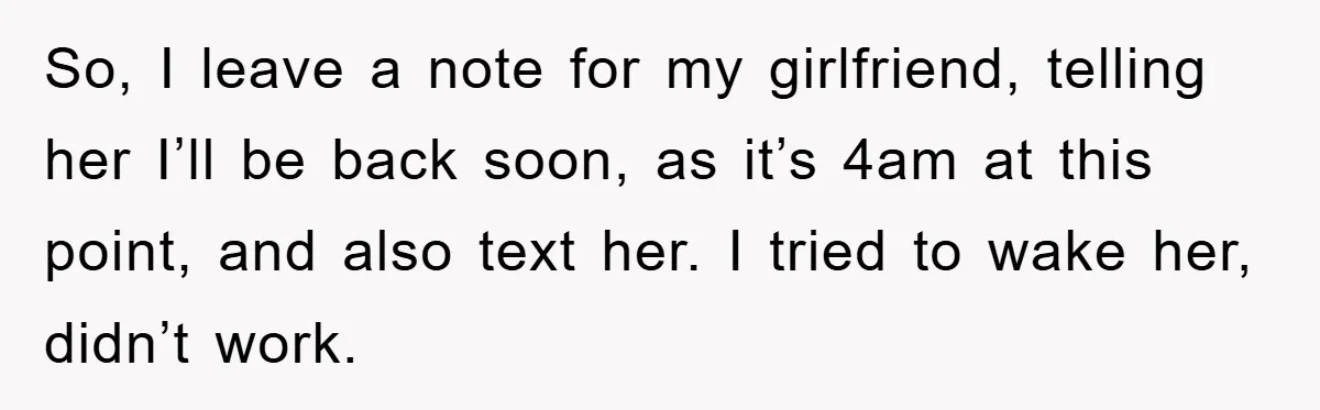 So, I leave a note for my girlfriend, telling her I’ll be back soon, as it’s 4am at this point, and also text her. I tried to wake her, didn’t...