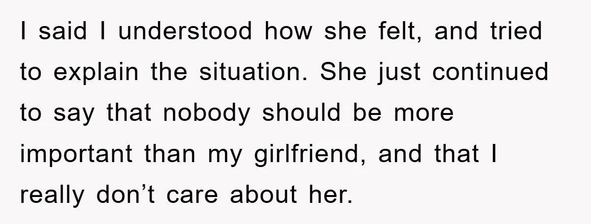 I said I understood how she felt, and tried to explain the situation. She just continued to say that nobody should be more important than my girlfriend, and that I...