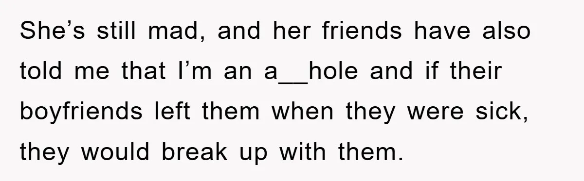 She’s still mad, and her friends have also told me that I’m an a__hole and if their boyfriends left them when they were sick, they would break up with them.