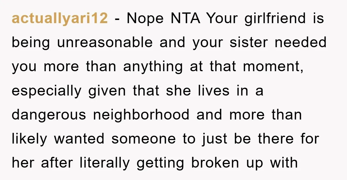 actuallyari12 − Nope NTA Your girlfriend is being unreasonable and your sister needed you more than anything at that moment, especially given that she lives in a dangerous neighborhood and...