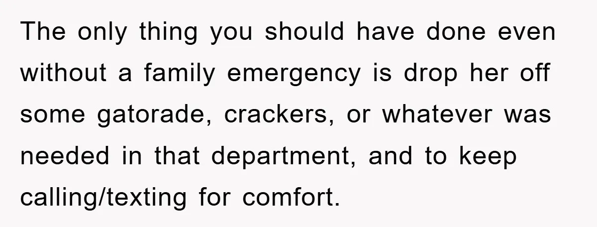The only thing you should have done even without a family emergency is drop her off some gatorade, crackers, or whatever was needed in that department, and to keep calling/texting...
