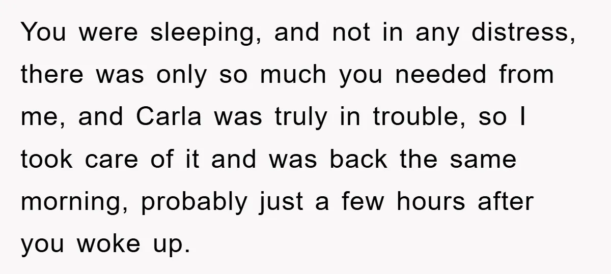 You were sleeping, and not in any distress, there was only so much you needed from me, and Carla was truly in trouble, so I took care of it and...