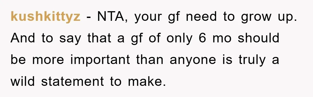 kushkittyz − NTA, your gf need to grow up. And to say that a gf of only 6 mo should be more important than anyone is truly a wild statement...