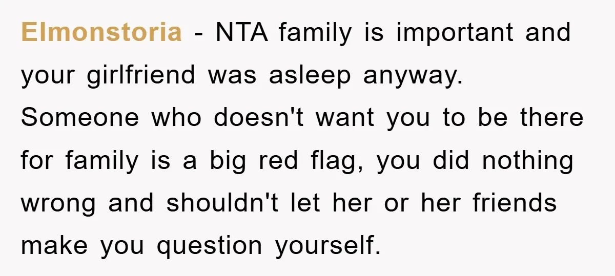 Elmonstoria − NTA family is important and your girlfriend was asleep anyway. Someone who doesn't want you to be there for family is a big red flag, you did nothing...