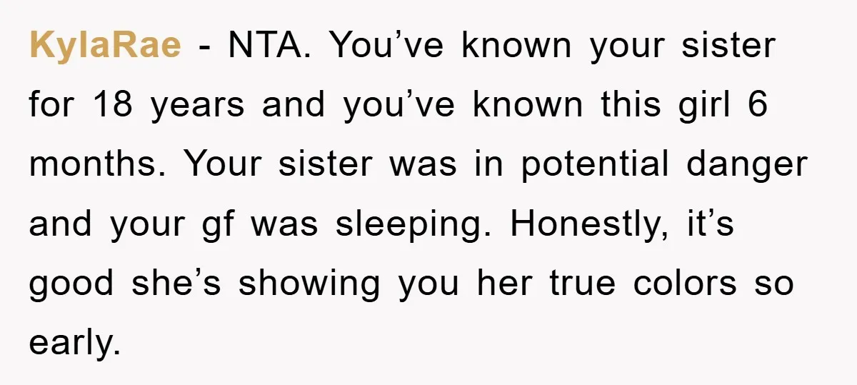KylaRae − NTA. You’ve known your sister for 18 years and you’ve known this girl 6 months. Your sister was in potential danger and your gf was sleeping. Honestly, it’s...