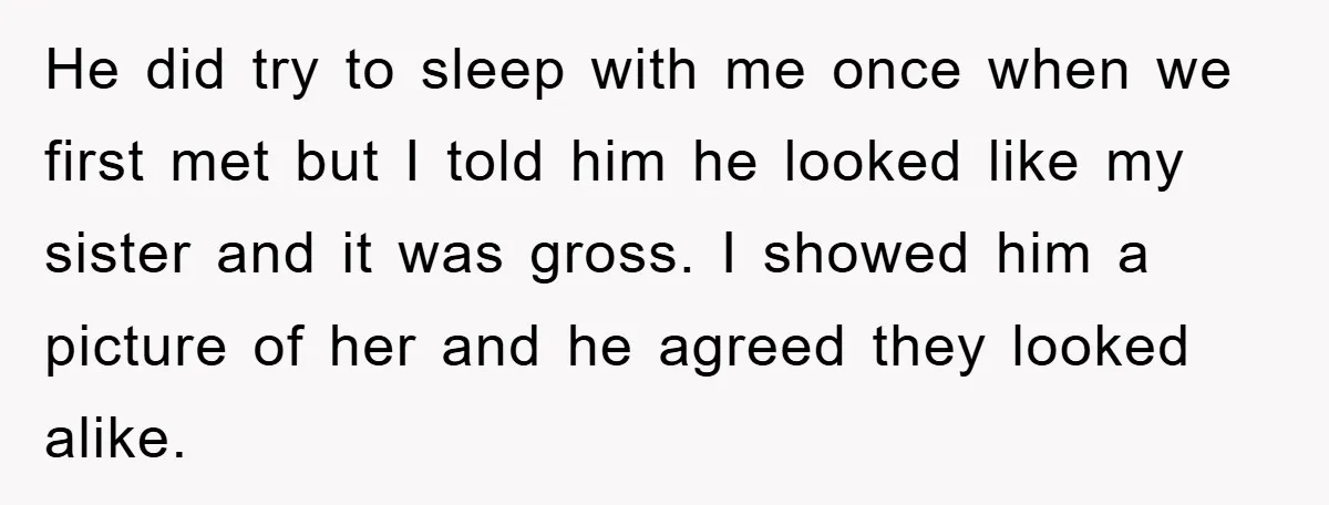 He did try to sleep with me once when we first met but I told him he looked like my sister and it was gross. I showed him a picture...