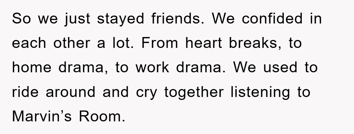 So we just stayed friends. We confided in each other a lot. From heart breaks, to home drama, to work drama. We used to ride around and cry together listening...