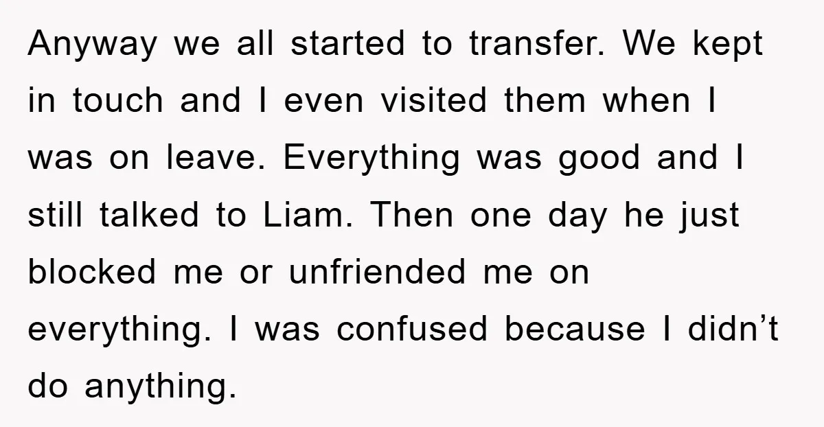 Anyway we all started to transfer. We kept in touch and I even visited them when I was on leave. Everything was good and I still talked to Liam. Then...
