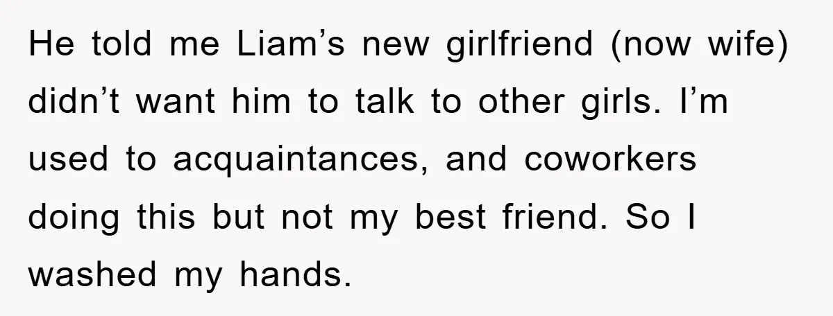 He told me Liam’s new girlfriend (now wife) didn’t want him to talk to other girls. I’m used to acquaintances, and coworkers doing this but not my best friend. So...